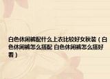 白色休闲裤配什么上衣比较好女秋装（白色休闲裤怎么搭配 白色休闲裤怎么搭好看）