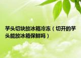 芋头切块放冰箱冷冻（切开的芋头能放冰箱保鲜吗）