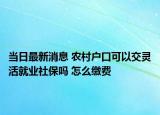 当日最新消息 农村户口可以交灵活就业社保吗 怎么缴费
