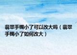 翡翠手镯小了可以改大吗（翡翠手镯小了如何改大）
