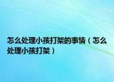 怎么处理小孩打架的事情（怎么处理小孩打架）
