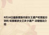9月16日最新更新内容女王遗产哈里能分到吗 哈里继承女王多少遗产 详细情况介绍