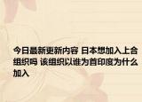 今日最新更新内容 日本想加入上合组织吗 该组织以谁为首印度为什么加入