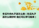 冬瓜牛肉丸子汤怎么做（东瓜丸子汤怎么做好吃 我们可以学习起来）