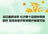 当日最新消息 长沙数十层楼体燃烧剧烈 目击者发声称浓烟升起很可怕