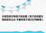 父母怎样引导孩子谈恋爱（孩子谈恋爱父母应该怎么办 不要对孩子进行打骂教育）