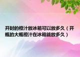 开封的橙汁放冰箱可以放多久（开瓶的大瓶橙汁在冰箱能放多久）