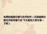 免费的视频分割与合并软件（无损视频分割合并软件哪个好 今天就给大家分享一下吧）