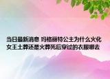 当日最新消息 玛格丽特公主为什么火化女王土葬还是火葬死后穿过的衣服哪去