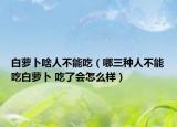 白萝卜啥人不能吃（哪三种人不能吃白萝卜 吃了会怎么样）