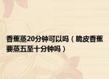 香蕉蒸20分钟可以吗（脆皮香蕉要蒸五至十分钟吗）