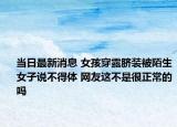 当日最新消息 女孩穿露脐装被陌生女子说不得体 网友这不是很正常的吗