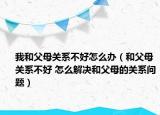 我和父母关系不好怎么办（和父母关系不好 怎么解决和父母的关系问题）