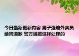 今日最新更新内容 男子强迫外卖员给狗道歉 警方通报这样处理的