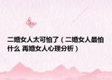 二婚女人太可怕了（二婚女人最怕什么 再婚女人心理分析）