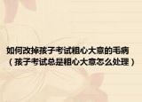 如何改掉孩子考试粗心大意的毛病（孩子考试总是粗心大意怎么处理）