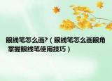 眼线笔怎么画?（眼线笔怎么画眼角 掌握眼线笔使用技巧）