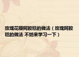 玫瑰花瓣阿胶糕的做法（玫瑰阿胶糕的做法 不妨来学习一下）