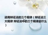 运用辩证法的三个规律（辩证法三大规律 辩证法中的三个规律是什么）