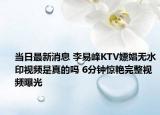 当日最新消息 李易峰KTV嫖娼无水印视频是真的吗 6分钟惊艳完整视频曝光