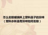怎么去除玻璃杯上塑料盖子的异味（塑料水杯盖有异味如何去除）