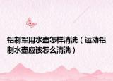铝制军用水壶怎样清洗（运动铝制水壶应该怎么清洗）
