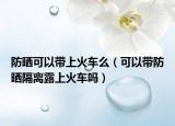 防晒可以带上火车么（可以带防晒隔离露上火车吗）
