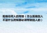 拒绝任何人的帮助（怎么拒绝别人 不是什么时候都必须帮助别人的）