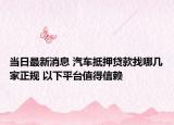 当日最新消息 汽车抵押贷款找哪几家正规 以下平台值得信赖