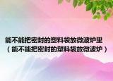 能不能把密封的塑料袋放微波炉里（能不能把密封的塑料袋放微波炉）