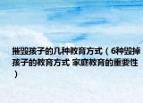 摧毁孩子的几种教育方式（6种毁掉孩子的教育方式 家庭教育的重要性）