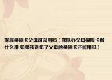 军属保障卡父母可以用吗（部队办父母保障卡做什么用 如果我退伍了父母的保障卡还能用吗）