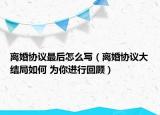 离婚协议最后怎么写（离婚协议大结局如何 为你进行回顾）