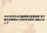 2022年9月16日最新相关报道消息 男子超市买葱甩水六块多秒变四块 真的太坑人了