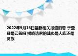 2022年9月16日最新相关报道消息 于登登是云羲吗 揭晓请君的陆炎是人族还是灵族