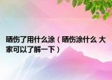 晒伤了用什么涂（晒伤涂什么 大家可以了解一下）