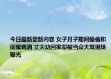 今日最新更新内容 女子月子期间偷偷和闺蜜喝酒 丈夫劝回家却被当众大骂现场曝光
