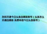 怎样开通今日头条自媒体账号（头条怎么开通自媒体 免费申请今日头条账号）