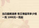 当日最新消息 帝王绿翡翠多少钱一克 1000元一克起