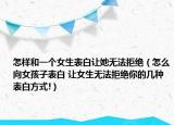 怎样和一个女生表白让她无法拒绝（怎么向女孩子表白 让女生无法拒绝你的几种表白方式!）