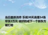 当日最新消息 乐视30天直播14场带货2万元 说好的成下一个新东方被打脸