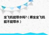 坐飞机能带水吗?（乘坐坐飞机能不能带水）