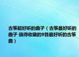 古筝超好听的曲子（古筝最好听的曲子 值得收藏的9首最好听的古筝曲）