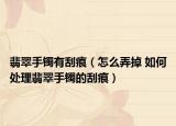 翡翠手镯有刮痕（怎么弄掉 如何处理翡翠手镯的刮痕）