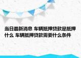 当日最新消息 车辆抵押贷款是抵押什么 车辆抵押贷款需要什么条件