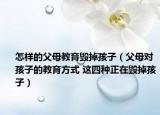 怎样的父母教育毁掉孩子（父母对孩子的教育方式 这四种正在毁掉孩子）