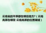 云南省的平原都在哪些地方?（云南高原在哪里 云南高原的位置境域）