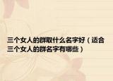 三个女人的群取什么名字好（适合三个女人的群名字有哪些）