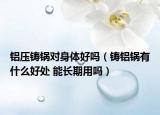 铝压铸锅对身体好吗（铸铝锅有什么好处 能长期用吗）
