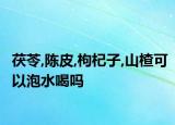 茯苓,陈皮,枸杞子,山楂可以泡水喝吗